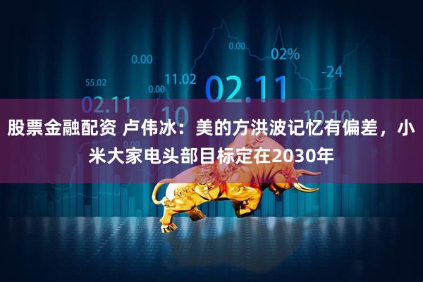 股票金融配资 卢伟冰：美的方洪波记忆有偏差，小米大家电头部目标定在2030年