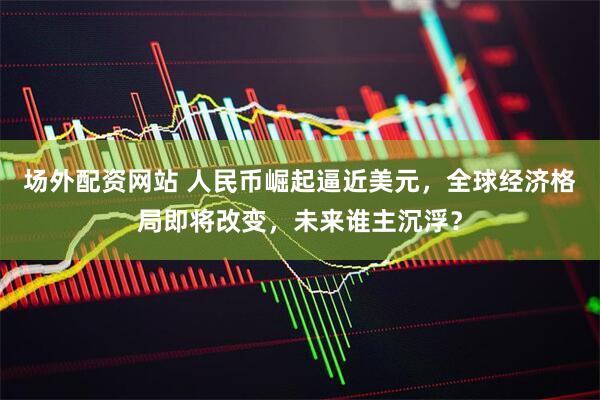 场外配资网站 人民币崛起逼近美元，全球经济格局即将改变，未来谁主沉浮？