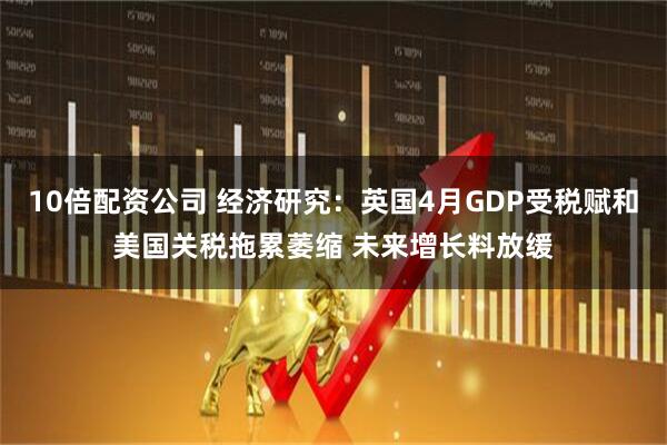 10倍配资公司 经济研究：英国4月GDP受税赋和美国关税拖累萎缩 未来增长料放缓