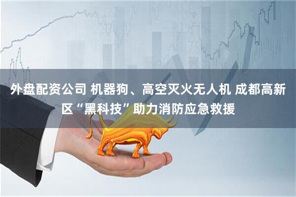 外盘配资公司 机器狗、高空灭火无人机 成都高新区“黑科技”助力消防应急救援