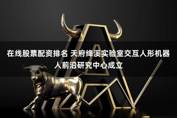 在线股票配资排名 天府绛溪实验室交互人形机器人前沿研究中心成立