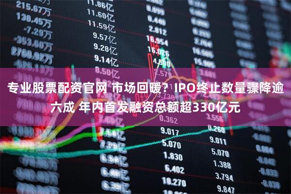 专业股票配资官网 市场回暖？IPO终止数量骤降逾六成 年内首发融资总额超330亿元
