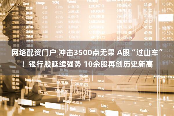 网络配资门户 冲击3500点无果 A股“过山车”！银行股延续强势 10余股再创历史新高