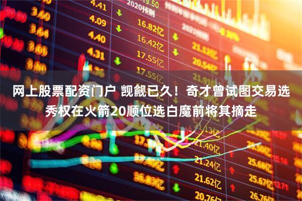 网上股票配资门户 觊觎已久！奇才曾试图交易选秀权在火箭20顺位选白魔前将其摘走
