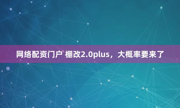 网络配资门户 棚改2.0plus，大概率要来了