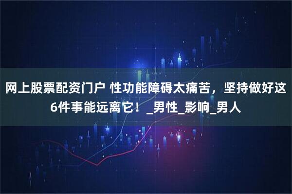 网上股票配资门户 性功能障碍太痛苦，坚持做好这6件事能远离它！_男性_影响_男人