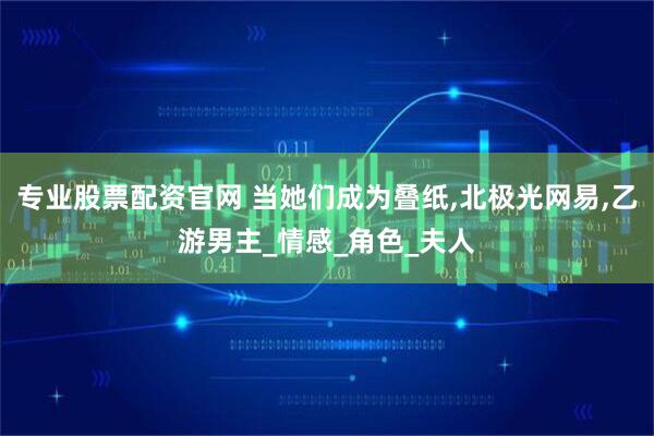 专业股票配资官网 当她们成为叠纸,北极光网易,乙游男主_情感_角色_夫人