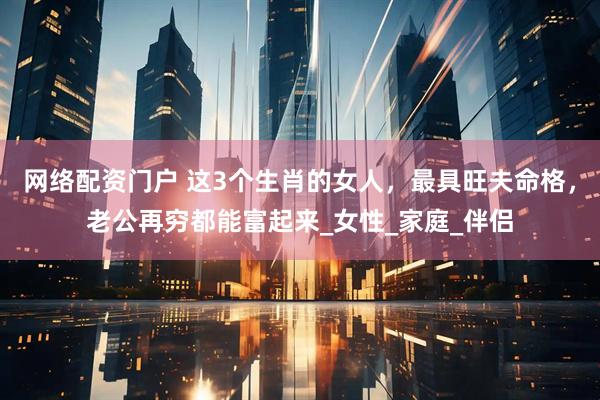 网络配资门户 这3个生肖的女人，最具旺夫命格，老公再穷都能富起来_女性_家庭_伴侣