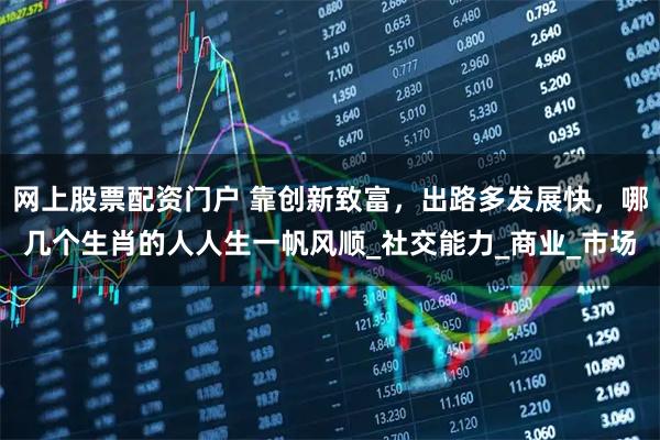 网上股票配资门户 靠创新致富，出路多发展快，哪几个生肖的人人生一帆风顺_社交能力_商业_市场