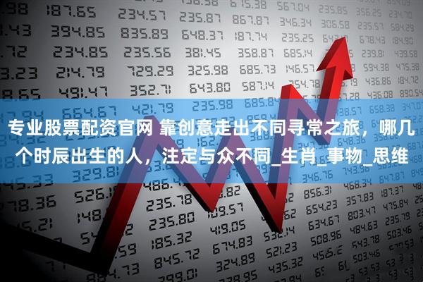 专业股票配资官网 靠创意走出不同寻常之旅，哪几个时辰出生的人，注定与众不同_生肖_事物_思维