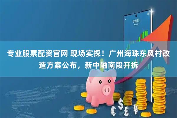 专业股票配资官网 现场实探！广州海珠东风村改造方案公布，新中轴南段开拆