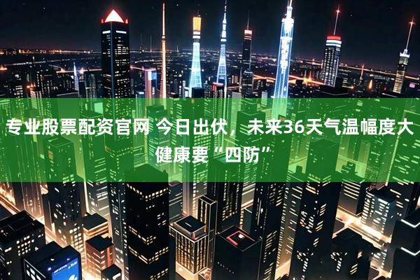 专业股票配资官网 今日出伏，未来36天气温幅度大 健康要“四防”