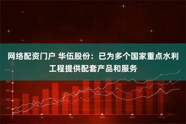 网络配资门户 华伍股份：已为多个国家重点水利工程提供配套产品和服务
