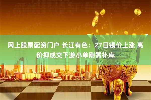网上股票配资门户 长江有色：27日锡价上涨 高价抑成交下游小单刚需补库