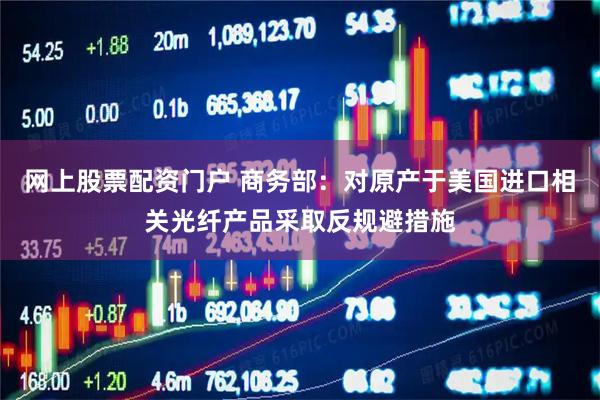 网上股票配资门户 商务部：对原产于美国进口相关光纤产品采取反规避措施