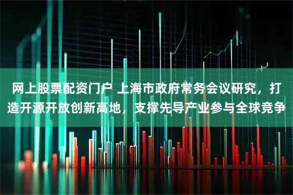 网上股票配资门户 上海市政府常务会议研究，打造开源开放创新高地，支撑先导产业参与全球竞争