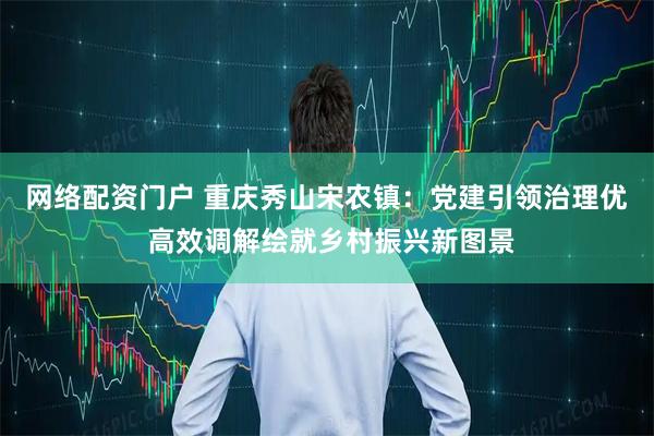 网络配资门户 重庆秀山宋农镇:党建引领治理优 高效调解绘就乡村振兴新图景