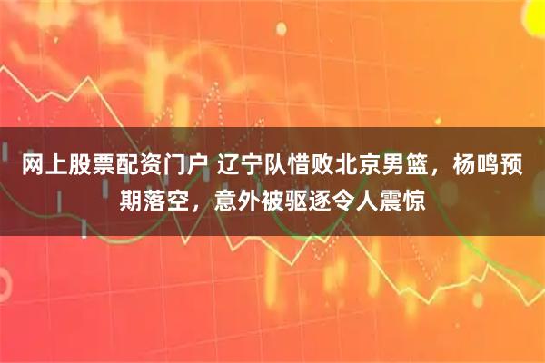 网上股票配资门户 辽宁队惜败北京男篮，杨鸣预期落空，意外被驱逐令人震惊