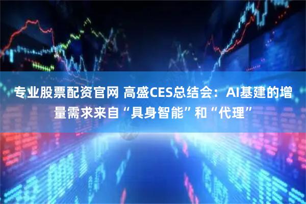 专业股票配资官网 高盛CES总结会：AI基建的增量需求来自“具身智能”和“代理”