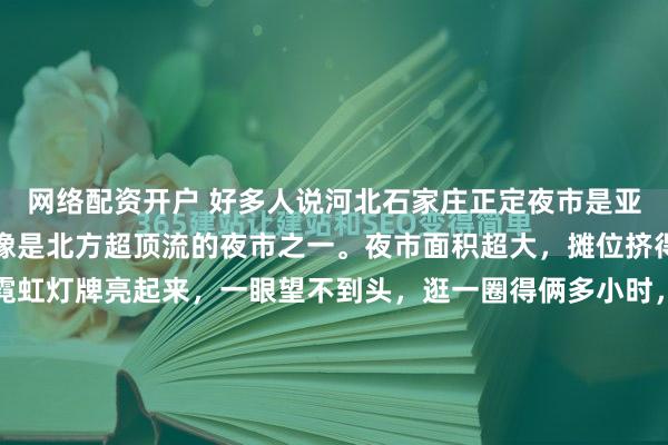 网络配资开户 好多人说河北石家庄正定夜市是亚洲最大夜市，其实它更像是北方超顶流的夜市之一。夜市面积超大，摊位挤得密密麻麻，连成片的霓虹灯牌亮起来，一眼望不到头，逛一圈得俩多小时，六百多个摊位从街头排到街尾，全国各地的小吃几乎都能找到。味道嘛，不能说全是神仙美味，但烟火气是真足。烤猪蹄、麻辣烫、锅包肉...