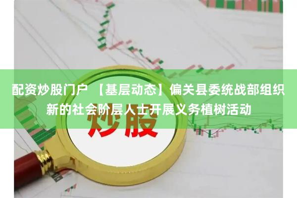 配资炒股门户 【基层动态】偏关县委统战部组织新的社会阶层人士开展义务植树活动