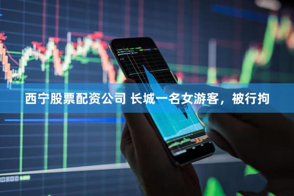西宁股票配资公司 长城一名女游客，被行拘