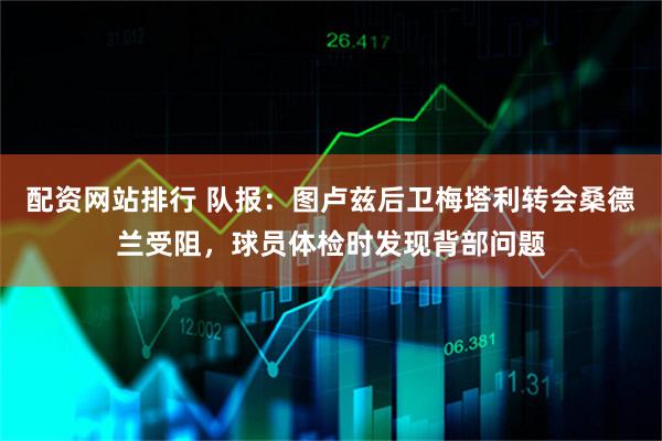配资网站排行 队报：图卢兹后卫梅塔利转会桑德兰受阻，球员体检时发现背部问题